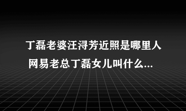 丁磊老婆汪浔芳近照是哪里人 网易老总丁磊女儿叫什么多大了照片