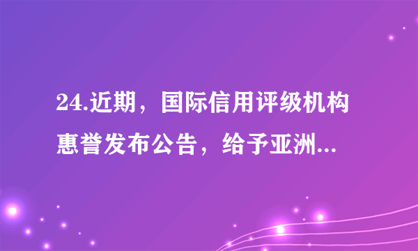 24.近期，国际信用评级机构惠誉发布公告，给予亚洲基础设施投资银行（亚投行）AAA的最高信用评级，评级展望为稳定。这是亚投行在获得穆迪最高信用评级半个月后，再获三大国际评级机构之一的评级机构最高信用评级。下列说法正确的是①展现出各大洲成员对亚投行的坚定信心 ②亚投行已成为世界最大的多边贸易组织③有利于亚投行更好地发挥其职能和作用 ④中国推进完善全球治理得到了充分肯定A. ①②	B.②③	C.①④	D.③④