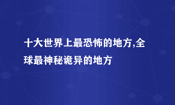 十大世界上最恐怖的地方,全球最神秘诡异的地方