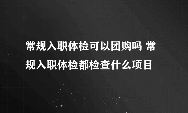 常规入职体检可以团购吗 常规入职体检都检查什么项目