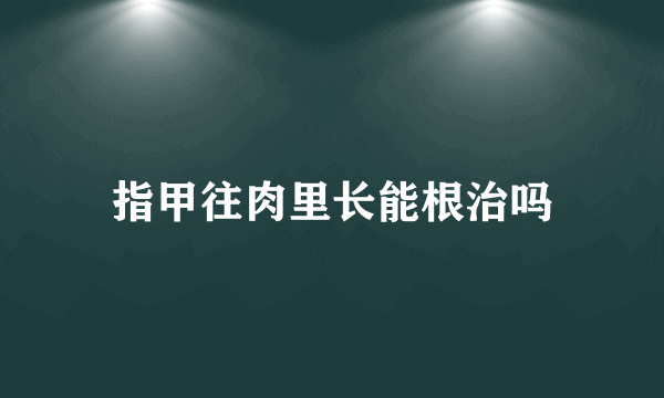 指甲往肉里长能根治吗