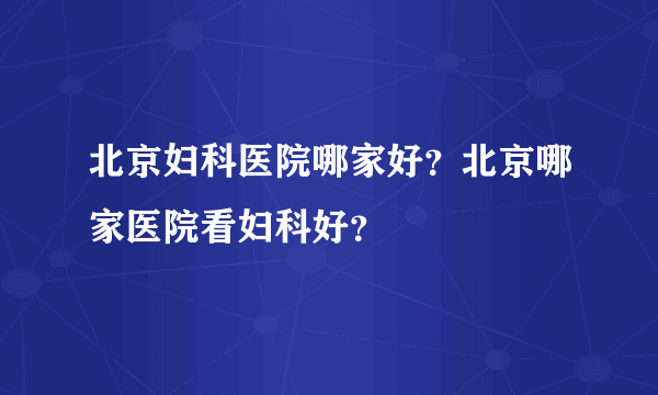 北京妇科医院哪家好？北京哪家医院看妇科好？