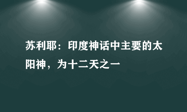 苏利耶：印度神话中主要的太阳神，为十二天之一