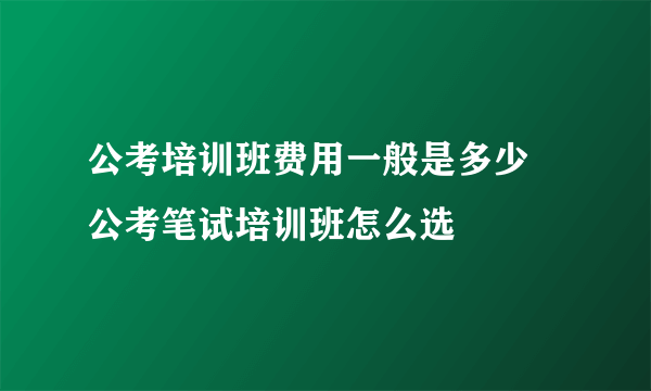 公考培训班费用一般是多少 公考笔试培训班怎么选