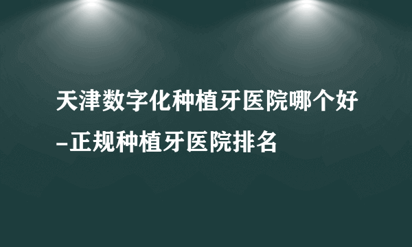 天津数字化种植牙医院哪个好-正规种植牙医院排名