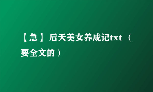 【急】 后天美女养成记txt （要全文的）