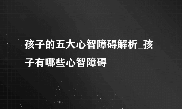 孩子的五大心智障碍解析_孩子有哪些心智障碍