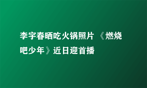 李宇春晒吃火锅照片 《燃烧吧少年》近日迎首播