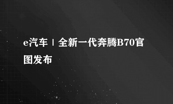 e汽车｜全新一代奔腾B70官图发布