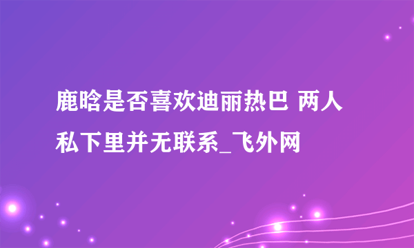 鹿晗是否喜欢迪丽热巴 两人私下里并无联系_飞外网