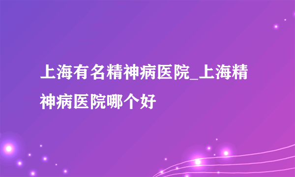 上海有名精神病医院_上海精神病医院哪个好