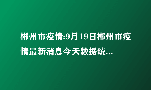 郴州市疫情:9月19日郴州市疫情最新消息今天数据统计情况通报