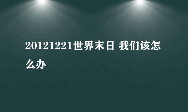 20121221世界末日 我们该怎么办