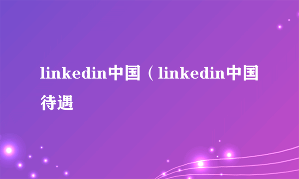 linkedin中国（linkedin中国待遇