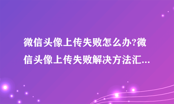 微信头像上传失败怎么办?微信头像上传失败解决方法汇总 -电脑资料