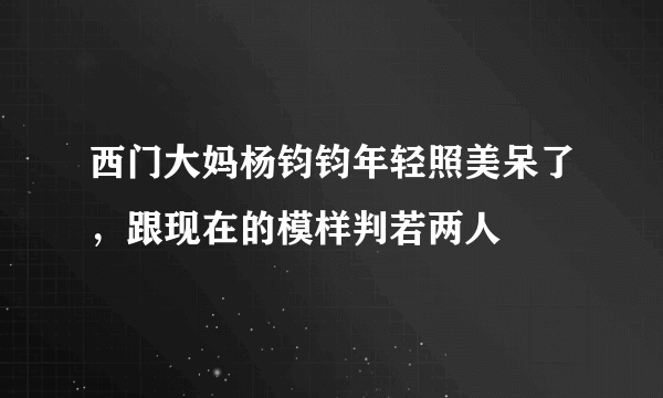 西门大妈杨钧钧年轻照美呆了，跟现在的模样判若两人 