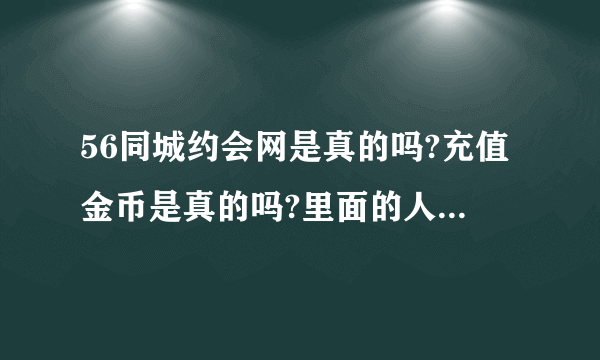 56同城约会网是真的吗?充值金币是真的吗?里面的人是真的吗？