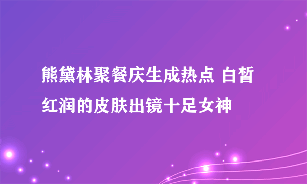 熊黛林聚餐庆生成热点 白皙红润的皮肤出镜十足女神