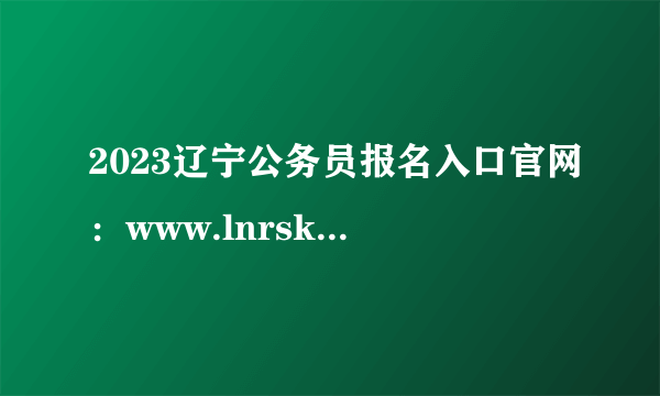 2023辽宁公务员报名入口官网：www.lnrsks.com