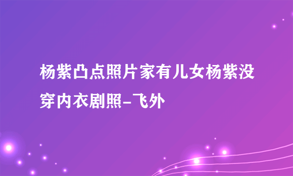 杨紫凸点照片家有儿女杨紫没穿内衣剧照-飞外