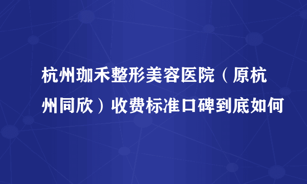 杭州珈禾整形美容医院（原杭州同欣）收费标准口碑到底如何