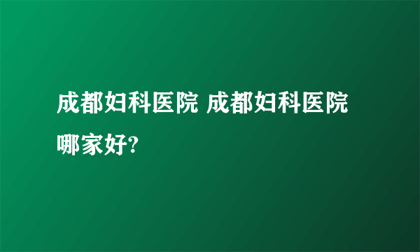 成都妇科医院 成都妇科医院哪家好?