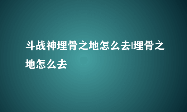 斗战神埋骨之地怎么去|埋骨之地怎么去