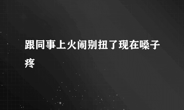 跟同事上火闹别扭了现在嗓子疼