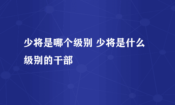 少将是哪个级别 少将是什么级别的干部