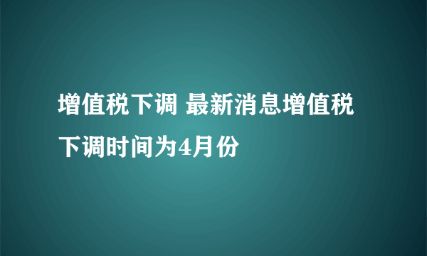 增值税下调 最新消息增值税下调时间为4月份