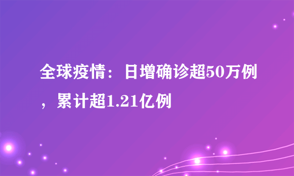 全球疫情：日增确诊超50万例，累计超1.21亿例