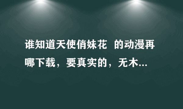 谁知道天使俏妹花  的动漫再哪下载，要真实的，无木马要网支，可以进去的