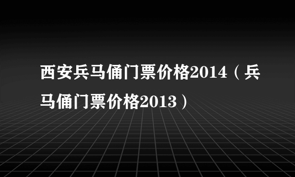 西安兵马俑门票价格2014（兵马俑门票价格2013）