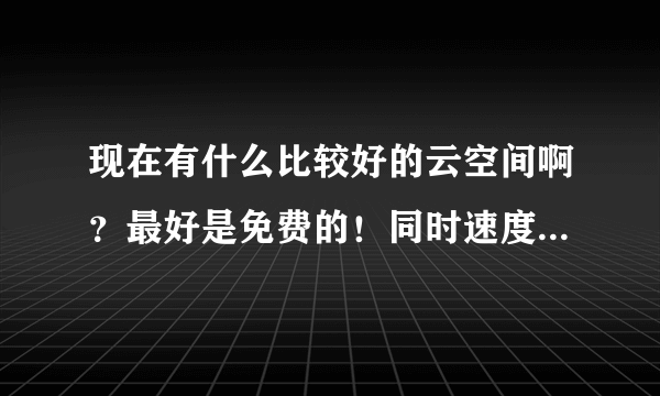 现在有什么比较好的云空间啊？最好是免费的！同时速度也比较快的！