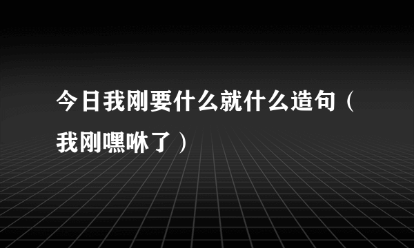 今日我刚要什么就什么造句（我刚嘿咻了）