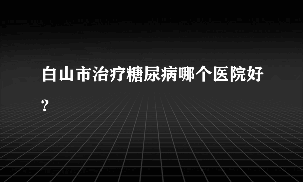 白山市治疗糖尿病哪个医院好？