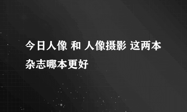 今日人像 和 人像摄影 这两本杂志哪本更好