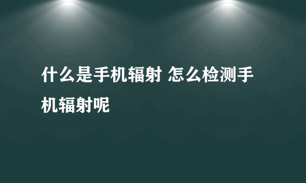 什么是手机辐射 怎么检测手机辐射呢