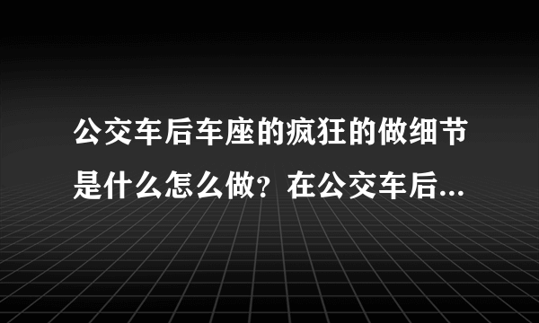 公交车后车座的疯狂的做细节是什么怎么做？在公交车后座有多疯狂