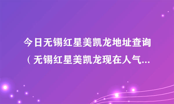 今日无锡红星美凯龙地址查询（无锡红星美凯龙现在人气怎么样啊）