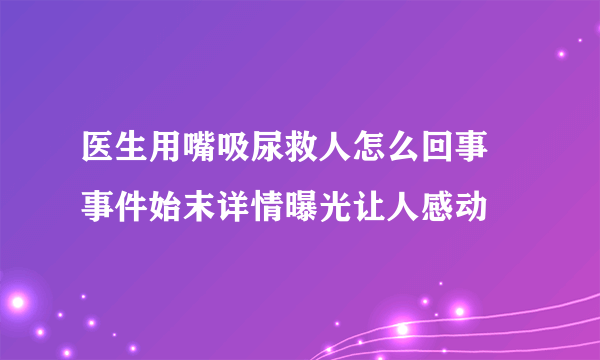 医生用嘴吸尿救人怎么回事 事件始末详情曝光让人感动