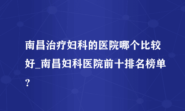 南昌治疗妇科的医院哪个比较好_南昌妇科医院前十排名榜单？