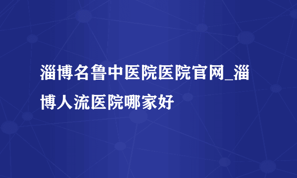 淄博名鲁中医院医院官网_淄博人流医院哪家好