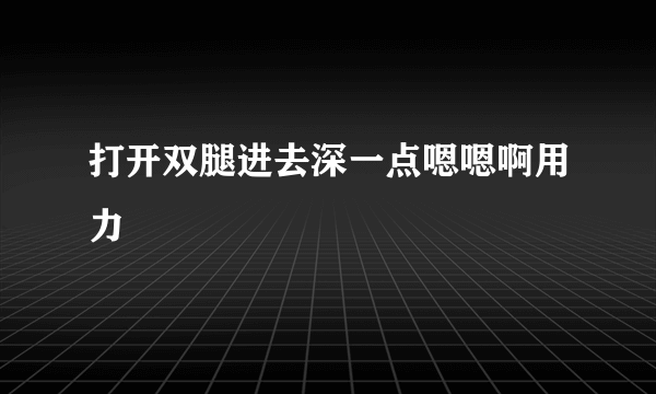 打开双腿进去深一点嗯嗯啊用力