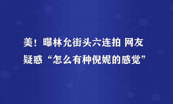 美！曝林允街头六连拍 网友疑惑“怎么有种倪妮的感觉”