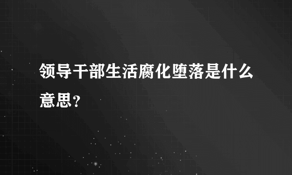 领导干部生活腐化堕落是什么意思？