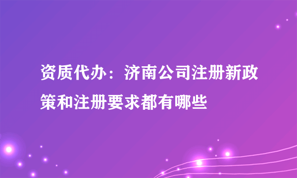 资质代办：济南公司注册新政策和注册要求都有哪些