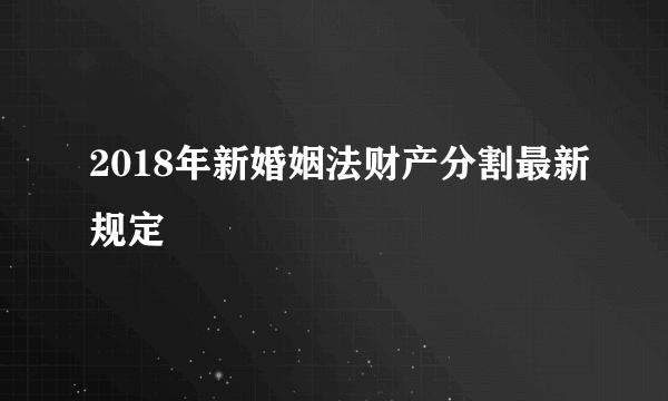 2018年新婚姻法财产分割最新规定