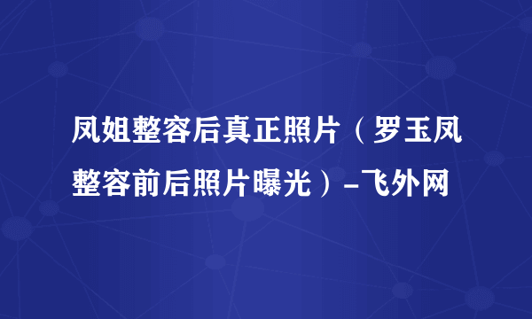 凤姐整容后真正照片（罗玉凤整容前后照片曝光）-飞外网