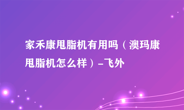 家禾康甩脂机有用吗（澳玛康甩脂机怎么样）-飞外